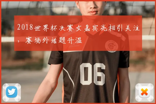 2018世界杯决赛女嘉宾亮相引关注,赛场外话题升温