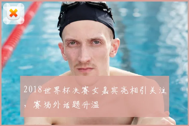 2018世界杯决赛女嘉宾亮相引关注,赛场外话题升温
