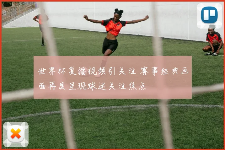 世界杯复播视频引关注 赛事经典画面再度呈现球迷关注焦点