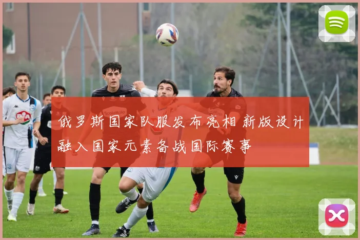 俄罗斯国家队服发布亮相 新版设计融入国家元素备战国际赛事