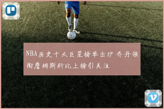 NBA历史十大巨星榜单出炉 乔丹领衔詹姆斯科比上榜引关注