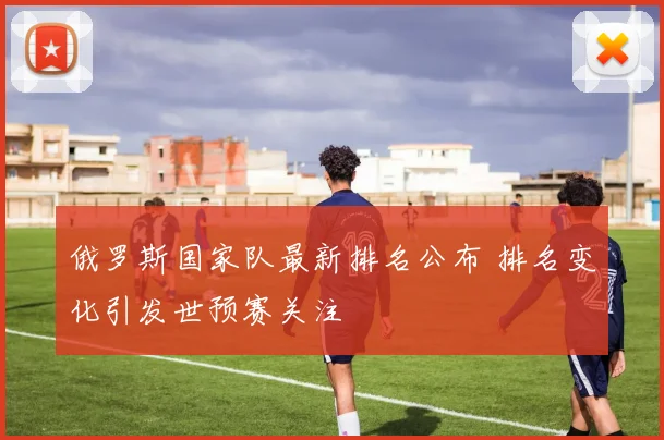 俄罗斯国家队最新排名公布 排名变化引发世预赛关注