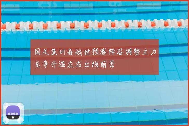 国足集训备战世预赛阵容调整主力竞争升温左右出线前景