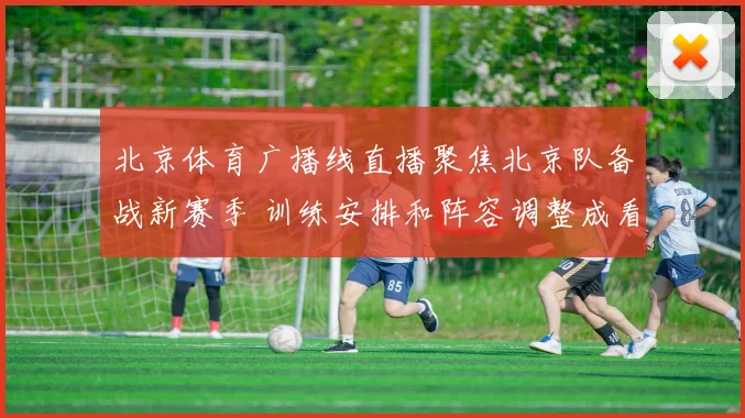 北京体育广播线直播聚焦北京队备战新赛季 训练安排和阵容调整成看点