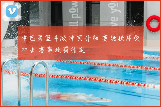 中巴男篮斗殴冲突升级 赛场秩序受冲击 赛事处罚待定