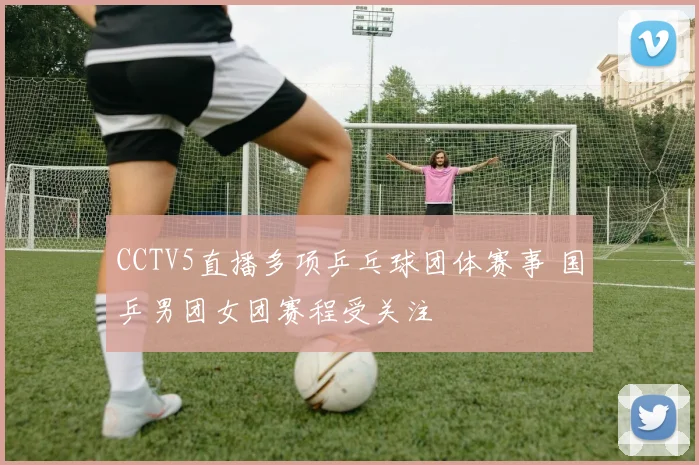 CCTV5直播多项乒乓球团体赛事 国乒男团女团赛程受关注