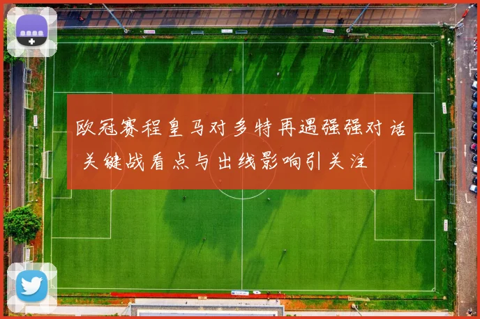 欧冠赛程皇马对多特再遇强强对话 关键战看点与出线影响引关注