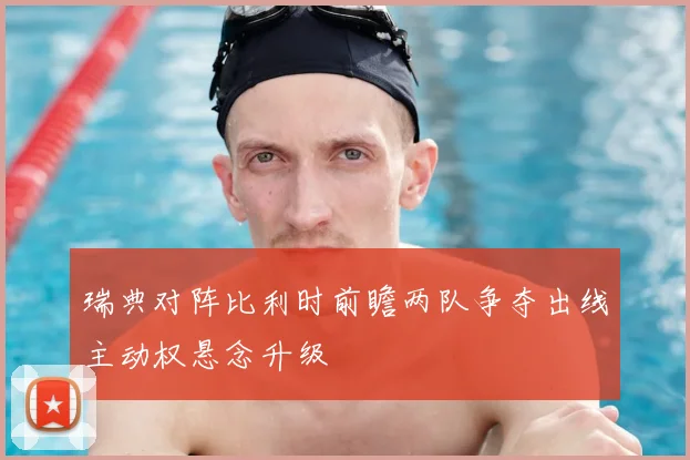 瑞典对阵比利时前瞻两队争夺出线主动权悬念升级
