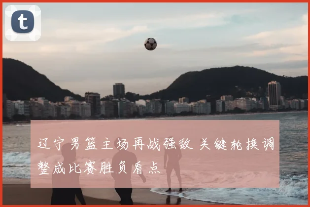 辽宁男篮主场再战强敌 关键轮换调整成比赛胜负看点