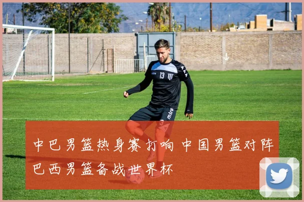 中巴男篮热身赛打响 中国男篮对阵巴西男篮备战世界杯