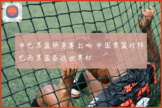 中巴男篮热身赛打响 中国男篮对阵巴西男篮备战世界杯