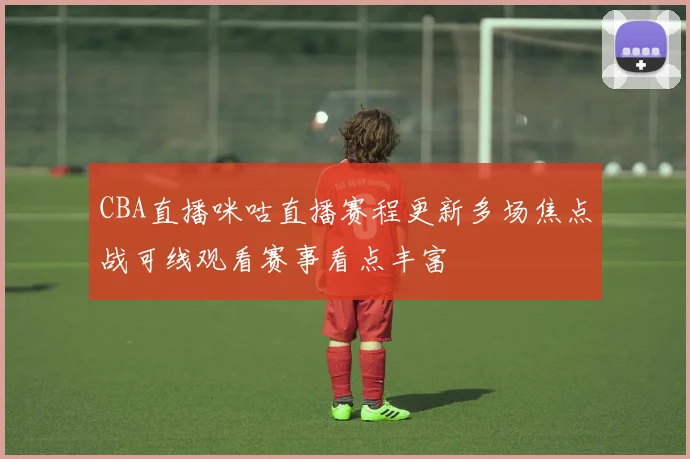CBA直播咪咕直播赛程更新多场焦点战可线观看赛事看点丰富