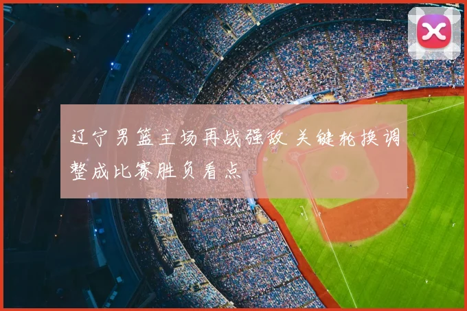 辽宁男篮主场再战强敌 关键轮换调整成比赛胜负看点