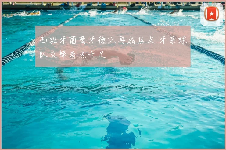 西班牙葡萄牙德比再成焦点 牙系球队交锋看点十足