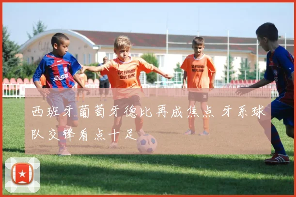 西班牙葡萄牙德比再成焦点 牙系球队交锋看点十足