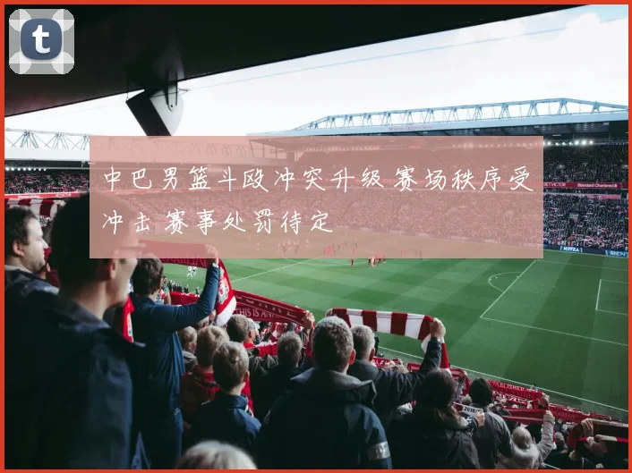 中巴男篮斗殴冲突升级 赛场秩序受冲击 赛事处罚待定