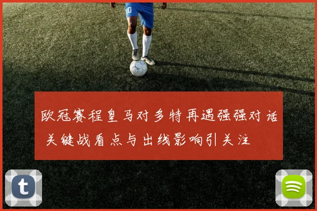 欧冠赛程皇马对多特再遇强强对话 关键战看点与出线影响引关注