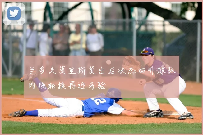 兰多夫莫里斯复出后状态回升球队内线轮换再迎考验
