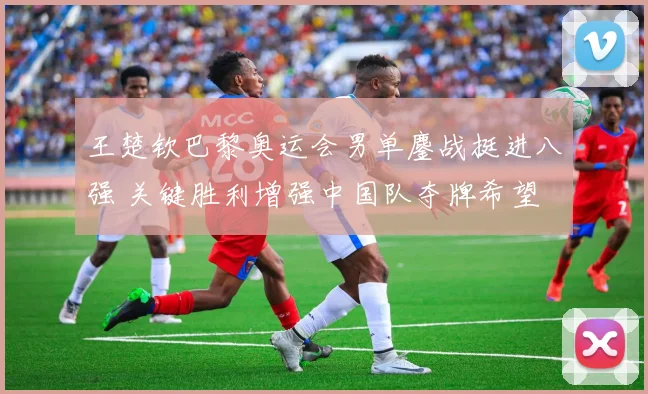 王楚钦巴黎奥运会男单鏖战挺进八强 关键胜利增强中国队夺牌希望