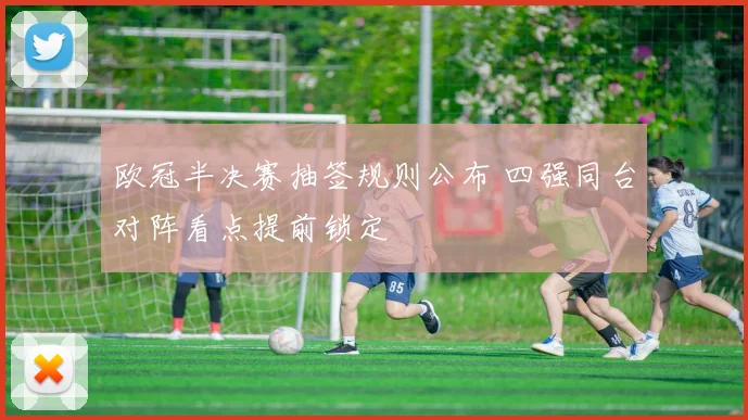 欧冠半决赛抽签规则公布 四强同台对阵看点提前锁定