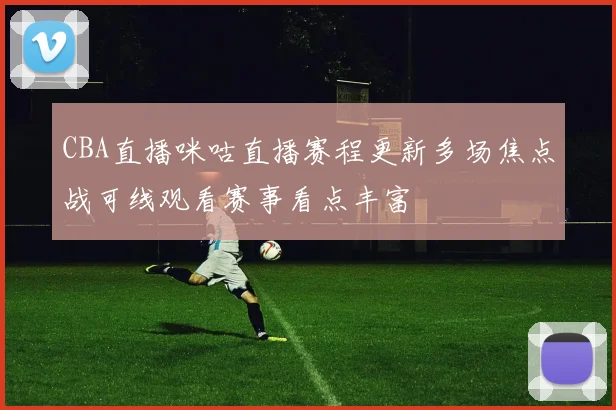 CBA直播咪咕直播赛程更新多场焦点战可线观看赛事看点丰富